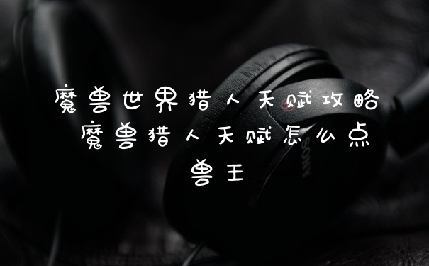 魔兽世界猎人天赋攻略 魔兽猎人天赋怎么点兽王