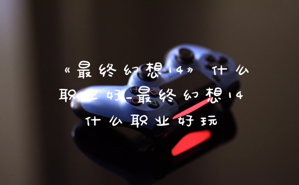 《最终幻想14》什么职业好_最终幻想14什么职业好玩