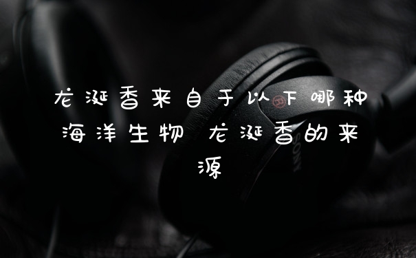 龙涎香来自于以下哪种海洋生物 龙涎香的来源