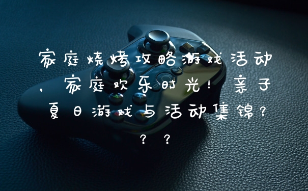 家庭烧烤攻略游戏活动，家庭欢乐时光！亲子夏日游戏与活动集锦？？？