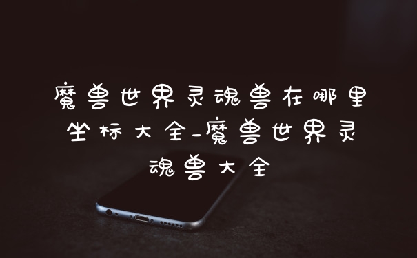 魔兽世界灵魂兽在哪里坐标大全_魔兽世界灵魂兽大全
