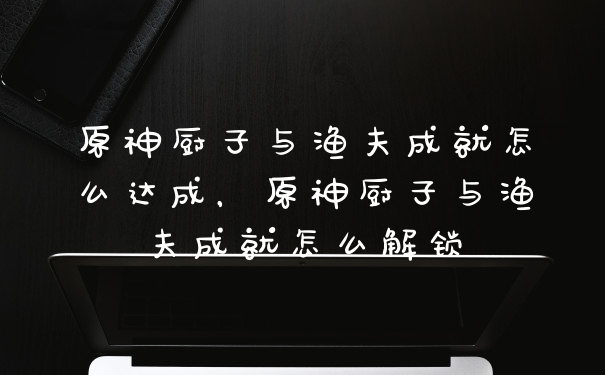原神厨子与渔夫成就怎么达成,原神厨子与渔夫成就怎么解锁