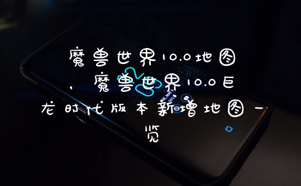魔兽世界10.0地图，魔兽世界10.0巨龙时代版本新增地图一览