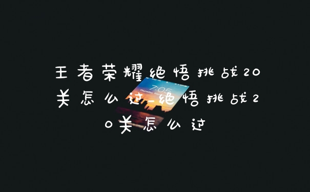 王者荣耀绝悟挑战20关怎么过_绝悟挑战20关怎么过