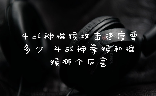 斗战神棍猴攻击速度要多少 斗战神拳猴和棍猴哪个厉害
