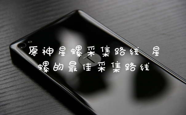 原神星螺采集路线 星螺的最佳采集路线