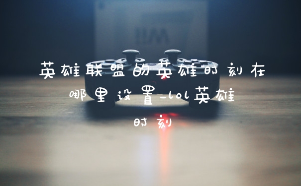 英雄联盟的英雄时刻在哪里设置_lol英雄时刻