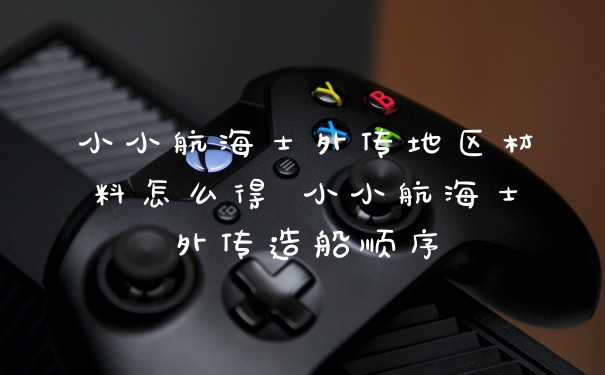 小小航海士外传地区材料怎么得 小小航海士外传造船顺序