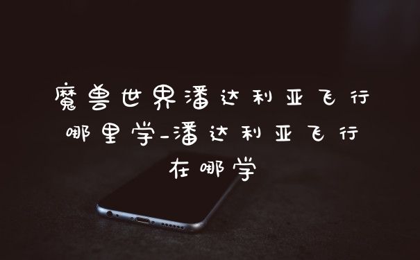 魔兽世界潘达利亚飞行哪里学_潘达利亚飞行在哪学