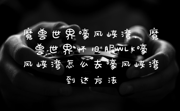 魔兽世界嚎风峡湾，魔兽世界怀旧服WLK嚎风峡湾怎么去嚎风峡湾到达方法