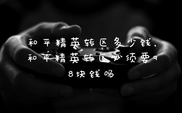 和平精英转区多少钱，和平精英转区必须要98块钱吗
