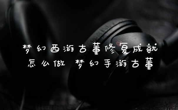 梦幻西游古董修复成就怎么做 梦幻手游古董