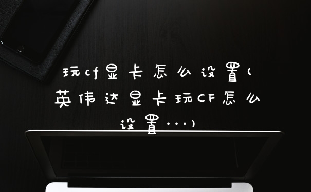 玩cf显卡怎么设置(英伟达显卡玩CF怎么设置···)
