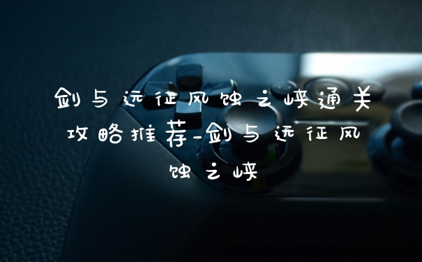 剑与远征风蚀之峡通关攻略推荐_剑与远征风蚀之峡