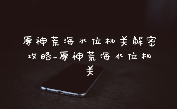 原神荒海水位机关解密攻略_原神荒海水位机关