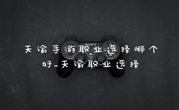 天谕手游职业选择哪个好_天谕职业选择