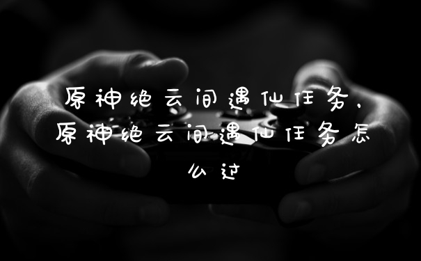 原神绝云间遇仙任务，原神绝云间遇仙任务怎么过