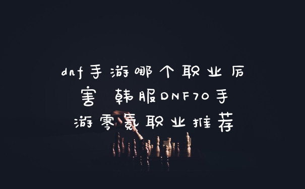 dnf手游哪个职业厉害 韩服DNF70手游零氪职业推荐