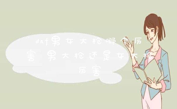 dnf男女大枪哪个厉害 男大枪还是女大枪厉害