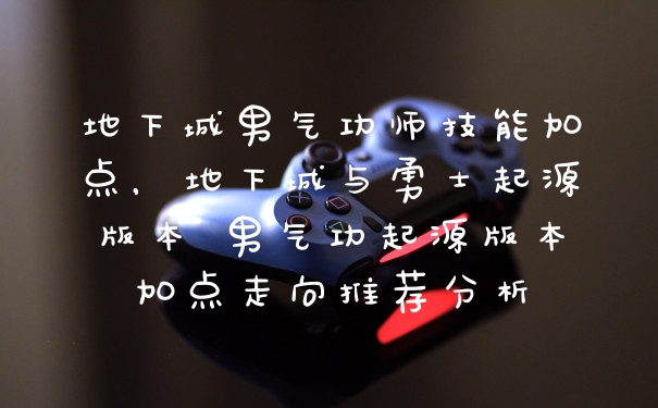 地下城男气功师技能加点，地下城与勇士起源版本 男气功起源版本加点走向推荐分析