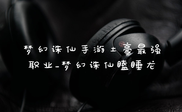 梦幻诛仙手游土豪最强职业_梦幻诛仙瞌睡龙