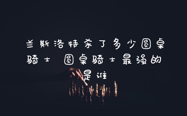 兰斯洛特杀了多少圆桌骑士 圆桌骑士最强的是谁