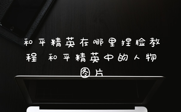 和平精英在哪里捏脸教程 和平精英中的人物图片
