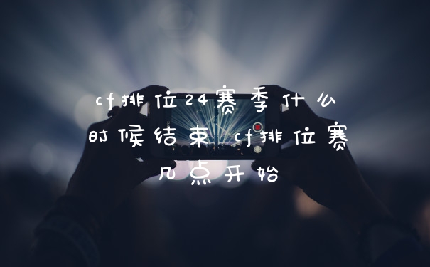 cf排位24赛季什么时候结束 cf排位赛几点开始