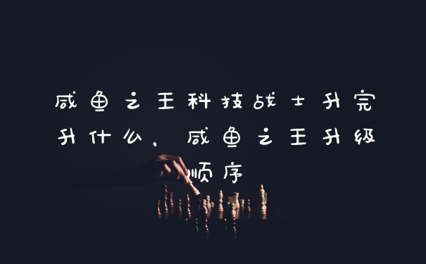 咸鱼之王科技战士升完升什么，咸鱼之王升级顺序