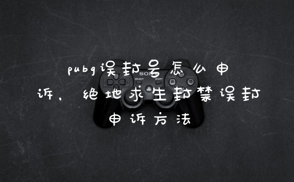 pubg误封号怎么申诉，绝地求生封禁误封申诉方法