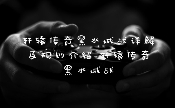 轩辕传奇黑水城战详解及规则介绍_轩辕传奇黑水城战
