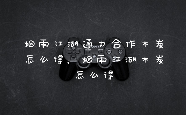 烟雨江湖通力合作木炭怎么得，烟雨江湖木炭怎么得