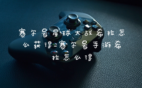 赛尔号星球大战希拉怎么获得_赛尔号手游希拉怎么得