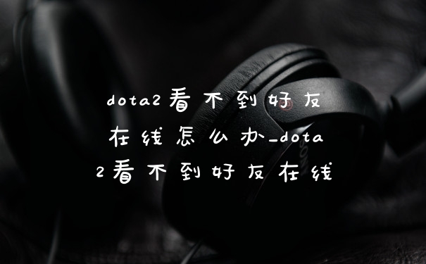 dota2看不到好友在线怎么办_dota2看不到好友在线