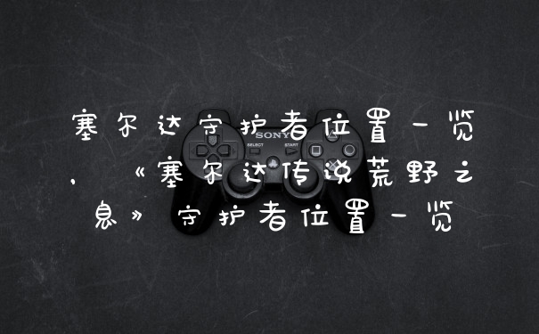 塞尔达守护者位置一览，《塞尔达传说荒野之息》守护者位置一览
