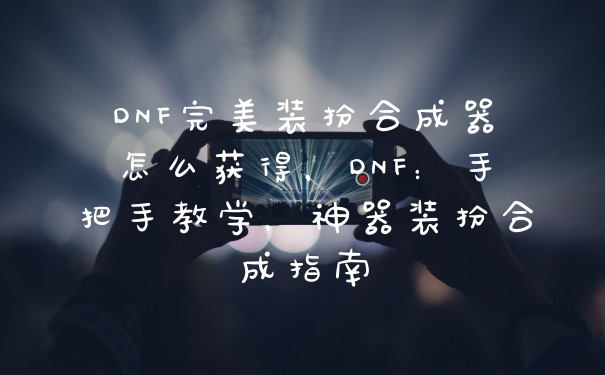DNF完美装扮合成器怎么获得，DNF：手把手教学，神器装扮合成指南