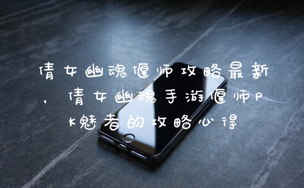 倩女幽魂偃师攻略最新，倩女幽魂手游偃师PK魅者的攻略心得