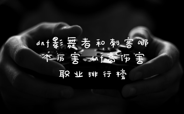 dnf影舞者和刺客哪个厉害 dnf高伤害职业排行榜