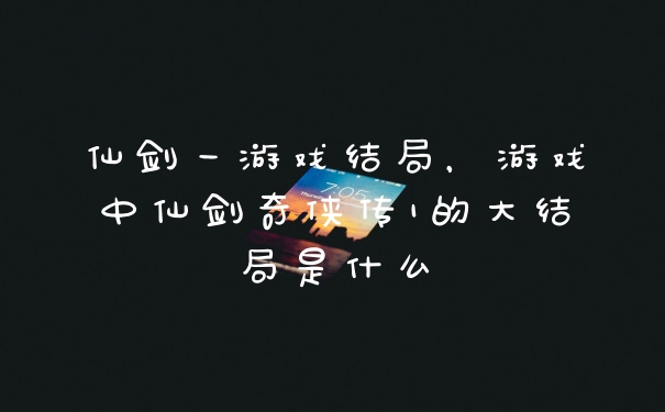 仙剑一游戏结局，游戏中仙剑奇侠传1的大结局是什么