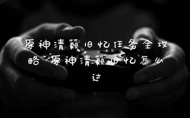 原神清籁旧忆任务全攻略 原神清籁旧忆怎么过