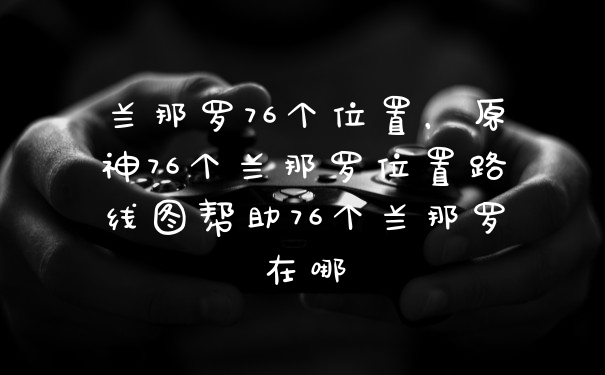 兰那罗76个位置，原神76个兰那罗位置路线图帮助76个兰那罗在哪