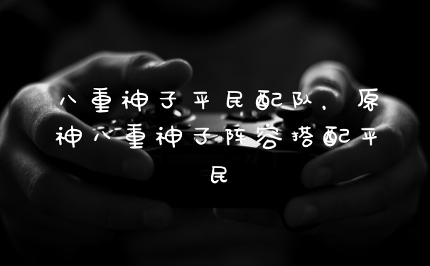 八重神子平民配队，原神八重神子阵容搭配平民