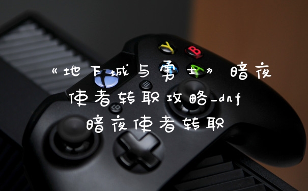 《地下城与勇士》暗夜使者转职攻略_dnf暗夜使者转职
