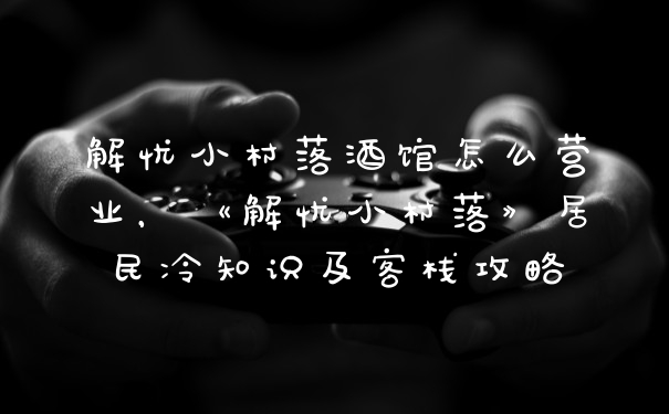 解忧小村落酒馆怎么营业，《解忧小村落》居民冷知识及客栈攻略