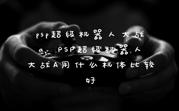 psp超级机器人大战a,PSP超级机器人大战A用什么机体比较好