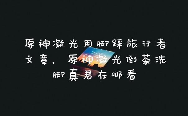 原神凝光用脚踩旅行者文章，原神凝光倒茶洗脚真君在哪看