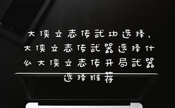 大侠立志传武功选择，大侠立志传武器选择什么大侠立志传开局武器选择推荐