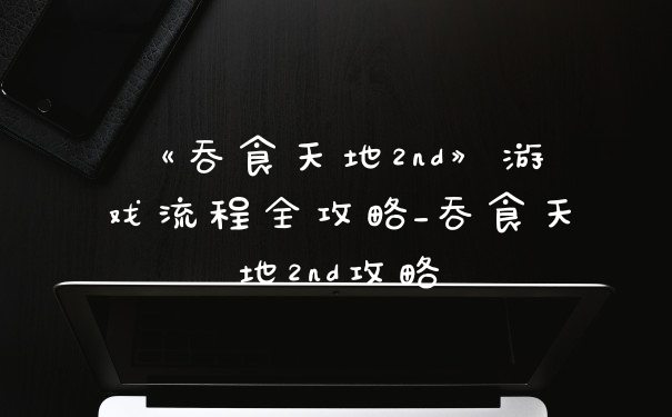 《吞食天地2nd》游戏流程全攻略_吞食天地2nd攻略