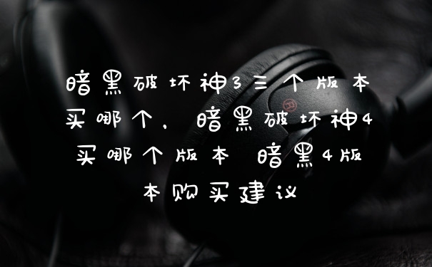 暗黑破坏神3三个版本买哪个，暗黑破坏神4买哪个版本 暗黑4版本购买建议