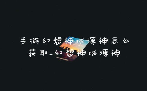 手游幻想神域源神怎么获取_幻想神域源神